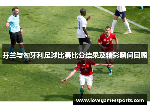 芬兰与匈牙利足球比赛比分结果及精彩瞬间回顾
