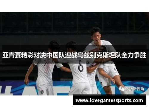 亚青赛精彩对决中国队迎战乌兹别克斯坦队全力争胜