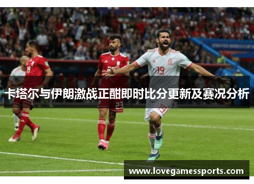 卡塔尔与伊朗激战正酣即时比分更新及赛况分析